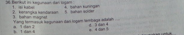 Berikut ini kegunaan dari logam :
1. isi kabel 4. bahan kuningan
2. kerangka kendaraan 5. bahan solder
3. bahan magnet
Yang termasuk kegunaan dari logam tembaga adalah ....
a. 1 dan 2 d. 3 dan 4
b. 1 dan 4 e. 4 dan 5
a k a n untuk ...