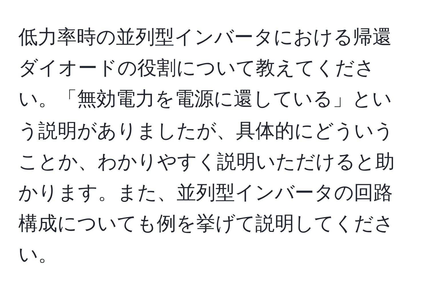 低力率時の並列型インバータにおける帰還ダイオードの役割について教えてください。「無効電力を電源に還している」という説明がありましたが、具体的にどういうことか、わかりやすく説明いただけると助かります。また、並列型インバータの回路構成についても例を挙げて説明してください。