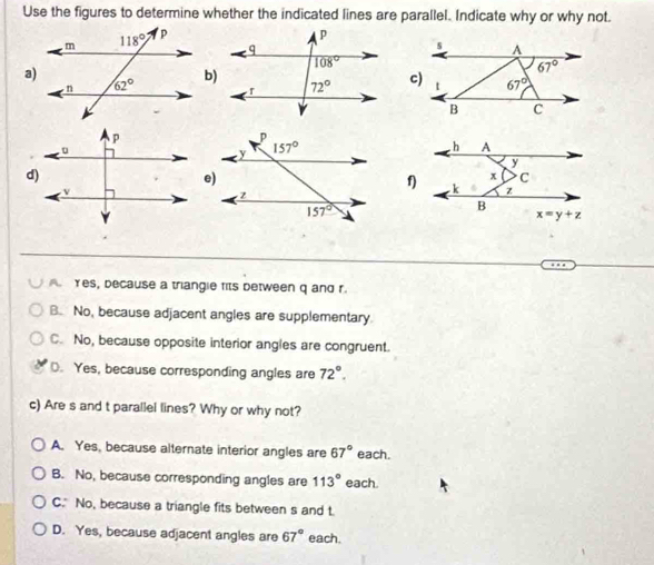 Use the figures to determine whether the indicated lines are parallel. Indicate why or why not.
a)
b)
f)
A  Yes, because a triangie fits between q and r.
B. No, because adjacent angles are supplementary
C. No, because opposite interior angles are congruent.
D. Yes, because corresponding angles are 72°.
c) Are s and t parallel lines? Why or why not?
A. Yes, because alternate interior angles are 67° each.
B. No, because corresponding angles are 113° each.
C. No, because a triangle fits between s and t.
D. Yes, because adjacent angles are 67° each.