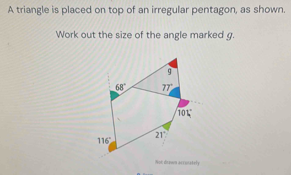 A triangle is placed on top of an irregular pentagon, as shown. 
Work out the size of the angle marked g.
g
68°
77°
101°
21°
116°
Not drawn accurately