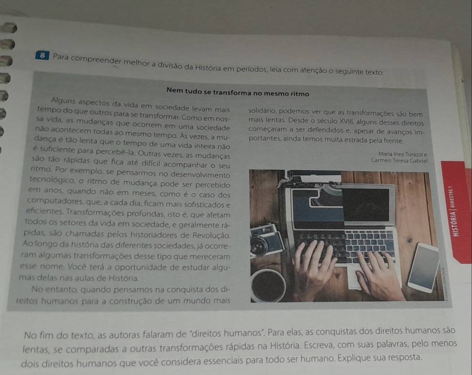 Para compreender melhor a divisão da História em períodos, leia com atenção o seguinte texto:
Nem tudo se transforma no mesmo ritmo
Alguns aspectos da vida em sociedade levam mais solidário, podemos ver que as transformações são bem
tempo do que outros para se transformar. Como em nos- mais lentas. Desde o século XVIII, alguns desses direitos
sa vida, as mudanças que ocorrem em uma sociedade começaram a ser defendidos e, apesar de avanços Im-
não acontecem todas ao mesmo tempo. Às vezes, a mu- portantes, ainda temos muita estrada pela frente
dança é tão lenta que o tempo de uma vida inteira não
Maria Inez Turazzi e
é suficiente para percebê-la. Outras vezes, as mudanças Carmen Teresa Gabriel
são tão rápidas que fica até difícil acompanhar o seu
ritmo. Por exemplo, se pensarmos no desenvolvimento
tecnológico, o ritmo de mudança pode ser percebido
em anos, quando não em meses, como é o caso dos
computadores, que, a cada dia, ficam mais sofisticados e
efcientes, Transformações profundas, isto é, que afetam
todos os setores da vida em sociedade, e geralmente rá-
pidas, são chamadas pelos historiadores de Revolução.
Ao longo da história das diferentes sociedades, já ocorre-
ram algumas transformações desse tipo que mereceram
esse nome. Você terá a oportunidade de estudar algu-
mas delas nas aulas de História.
No entanto, quando pensamos na conquista dos di
reitos humanos para a construção de um mundo mais
No fim do texto, as autoras falaram de "direitos humanos". Para elas, as conquistas dos direitos humanos são
lentas, se comparadas a outras transformações rápidas na História. Escreva, com suas palavras, pelo menos
dois direitos humanos que você considera essenciais para todo ser humano. Explique sua resposta.