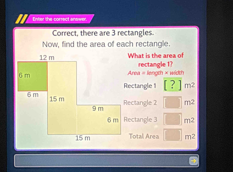 Enter the correct answer. 
Correct, there are 3 rectangles. 
Now, find the area of each rectangle. 
What is the area of 
rectangle 1? 
Area = length × width 
Rectangle 1 [?]m^2
Rectangle 2 □ m^2
□ m^2mm^(m^2) 
Total Area □ m2m^2