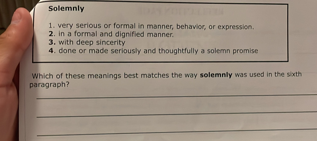 Solemnly 
1. very serious or formal in manner, behavior, or expression. 
2. in a formal and dignified manner. 
3. with deep sincerity 
4. done or made seriously and thoughtfully a solemn promise 
Which of these meanings best matches the way solemnly was used in the sixth 
paragraph? 
_ 
_ 
_