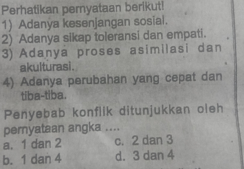 Perhatikan pernyataan berikut!
1) Adanya kesenjangan sosial.
2) Adanya sikap toleransi dan empati.
3) Adanya proses asimilasi dan
akulturasi.
4) Adanya perubahan yang cepat dan
tiba-tiba.
Penyebab konflik ditunjukkan oleh
pernyataan angka ....
a. 1 dan 2 c. 2 dan 3
b. 1 dan 4 d. 3 dan 4