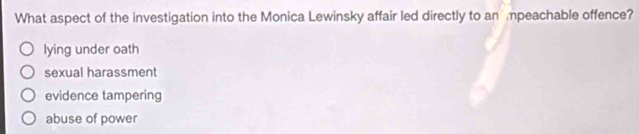 What aspect of the investigation into the Monica Lewinsky affair led directly to an mpeachable offence?
lying under oath
sexual harassment
evidence tampering
abuse of power