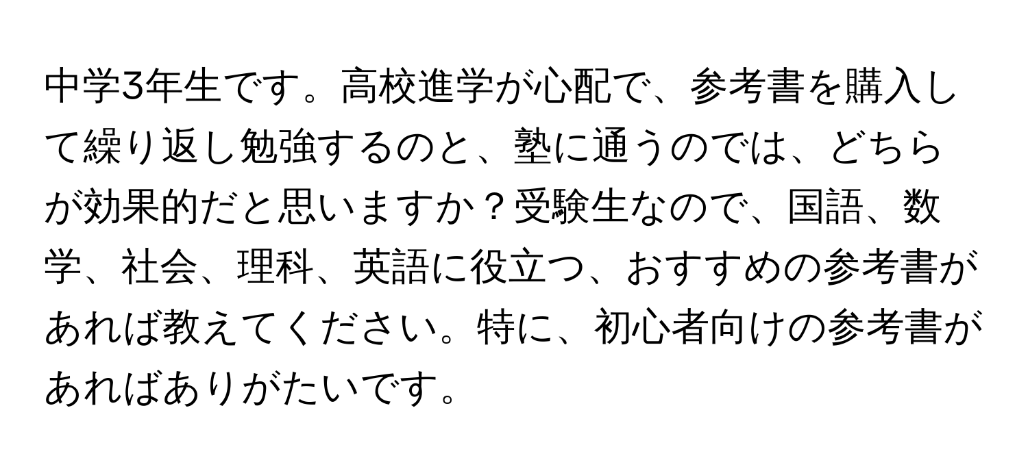 中学3年生です。高校進学が心配で、参考書を購入して繰り返し勉強するのと、塾に通うのでは、どちらが効果的だと思いますか？受験生なので、国語、数学、社会、理科、英語に役立つ、おすすめの参考書があれば教えてください。特に、初心者向けの参考書があればありがたいです。