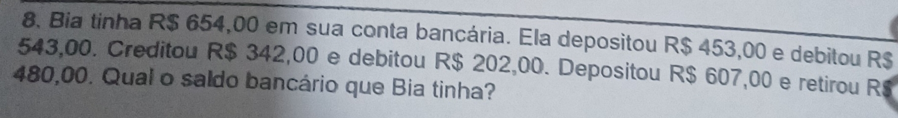 Bia tinha R$ 654,00 em sua conta bancária. Ela depositou R$ 453,00 e debitou R$
543,00. Creditou R$ 342,00 e debitou R$ 202,00. Depositou R$ 607,00 e retirou R
480,00. Qual o saldo bancário que Bia tinha?