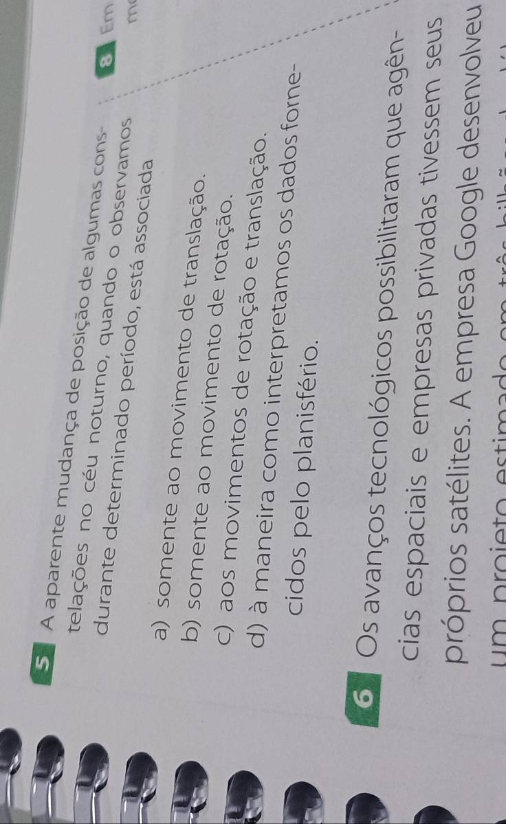 Se A aparente mudança de posição de algumas cons 8 Em
telações no céu noturno, quando o observamos
durante determinado período, está associada
m
a) somente ao movimento de translação.
b) somente ao movimento de rotação.
c) aos movimentos de rotação e translação.
d) à maneira como interpretamos os dados forne-
cidos pelo planisfério.
6 Os avanços tecnológicos possibilitaram que agên-
cias espaciais e empresas privadas tivessem seus
próprios satélites. A empresa Google desenvolveu