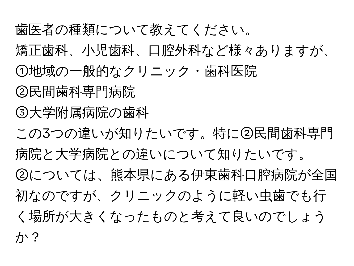 歯医者の種類について教えてください。  

矯正歯科、小児歯科、口腔外科など様々ありますが、  
①地域の一般的なクリニック・歯科医院  
②民間歯科専門病院  
③大学附属病院の歯科  

この3つの違いが知りたいです。特に②民間歯科専門病院と大学病院との違いについて知りたいです。  
②については、熊本県にある伊東歯科口腔病院が全国初なのですが、クリニックのように軽い虫歯でも行く場所が大きくなったものと考えて良いのでしょうか？