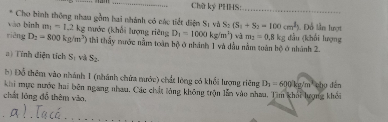 Chữ ký PHHS:_ 
Cho bình thông nhau gồm hai nhánh có các tiết diện S_1 và S_2(S_1+S_2=100cm^2) . Đổ lần lượt 
vào bình m_1=1,2kg nước (khối lượng riêng D_1=1000kg/m^3) và m_2=0,8kg dầu (khối lượng 
riêng D_2=800kg/m^3) thì thấy nước nằm toàn bộ ở nhánh 1 và dầu nằm toàn bộ ở nhánh 2. 
a) Tính diện tích S_1 và S_2. 
bộ Đồ thêm vào nhánh 1 (nhánh chứa nước) chất lỏng có khối lượng riêng D_3=600kg/m^3 cho đến 
khi mực nước hai bên ngang nhau. Các chất lỏng không trộn lẫn vào nhau. Tìm khối lượng khối 
chất lỏng đồ thêm vào.