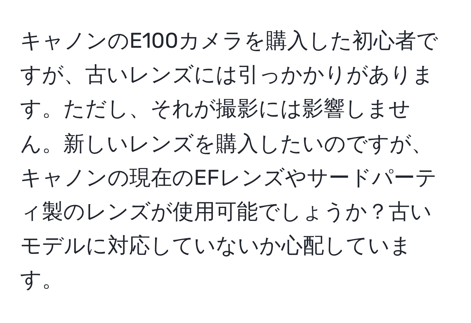 キャノンのE100カメラを購入した初心者ですが、古いレンズには引っかかりがあります。ただし、それが撮影には影響しません。新しいレンズを購入したいのですが、キャノンの現在のEFレンズやサードパーティ製のレンズが使用可能でしょうか？古いモデルに対応していないか心配しています。