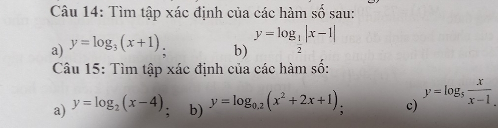 Tìm tập xác định của các hàm số sau: 
a) y=log _3(x+1) : b) y=log _ 1/2 |x-1|
Câu 15: Tìm tập xác định của các hàm số: 
a) y=log _2(x-4); b) y=log _0.2(x^2+2x+1); 
c) y=log _5 x/x-1 