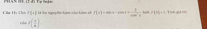 PHAN III. (2 đ) Tự luận: 
Câu 11: Cho F(x) là họ nguyên hàm của hàm số f(x)=sin x-cos x+ 2/cos^2x  biết F(0)=1. Tính giá trị
ciaF( π /6 ).