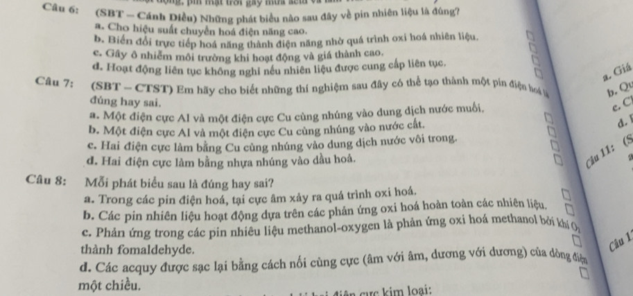 g, p  mạt trời gay mùa s ế ta  v
Câu 6: (SBT - Cánh Diều) Những phát biểu nào sau đây về pin nhiên liệu là đúng7
a. Cho hiệu suất chuyển hoá điện năng cao.
b. Biến đổi trực tiếp hoá năng thành điện năng nhờ quá trình oxi hoá nhiên liệu.
c. Gây ô nhiễm môi trường khi hoạt động và giá thành cao.
d. Hoạt động liên tục không nghi nếu nhiên liệu được cung cấp liên tục.
a. Giá
Câu 7: (SBT - CTST) Em hãy cho biết những thí nghiệm sau đây có thể tạo thành một pin điện hoa tu b, Q
đúng hay sai.
a. Một điện cực Al và một điện cực Cu cùng nhúng vào dung dịch nước muối,
c. C
b. Một điện cực Al và một điện cực Cu cùng nhúng vào nước cất.
d. 1
c. Hai điện cực làm bằng Cu cùng nhúng vào dung dịch nước vôi trong.
Câu 11: (S
d. Hai điện cực làm bằng nhựa nhúng vào dầu hoả. a 
Câu 8: Mỗi phát biểu sau là đúng hay sai?
a. Trong các pin điện hoá, tại cực âm xảy ra quá trình oxi hoá.
b. Các pin nhiên liệu hoạt động dựa trên các phản ứng oxi hoá hoàn toàn các nhiên liệu,
c. Phản ứng trong các pin nhiêu liệu methanol-oxygen là phản ứng oxi hoá methanol bởi khí
thành fomaldehyde.
Câu 1
d. Các acquy được sạc lại bằng cách nối cùng cực (âm với âm, dương với dương) của dòng điện
một chiều.
cực kim loại: