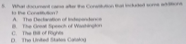 What document came after the Constitution that included some additions
to the Constitution?
A. The Declaration of Independence
B. The Great Speech of Washington
C. The Bill of Rights
D. The United States Catalog