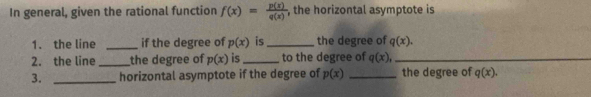 In general, given the rational function f(x)= p(x)/q(x)  , the horizontal asymptote is 
1. the line _if the degree of p(x) is_ the degree of q(x). 
2. the line _the degree of p(x) is_ to the degree of q(x), _ 
3. _horizontal asymptote if the degree of p(x) _the degree of q(x).