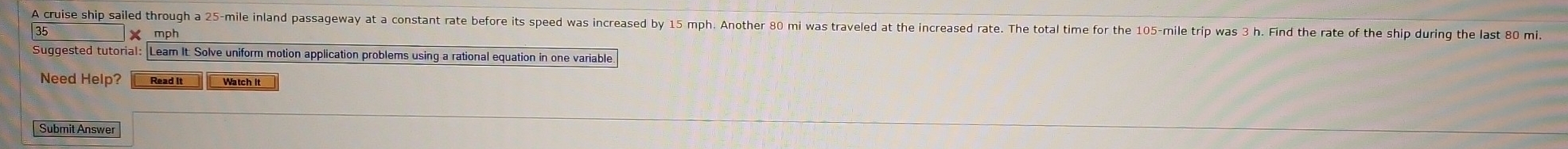 A cruise ship sailed through a 25-mile inland passageway at a constant rate before its speed was increased by 15 mph. Another 80 mi was traveled at the increased rate. The total time for the 105-mile trip was 3 h. Find the rate of the ship during the last 80 mi
× mph 
Suggested tutorial: Leam It: Solve uniform motion application problems using a rational equation in one variable 
Need Help? Read It Watch it 
Submit Answer