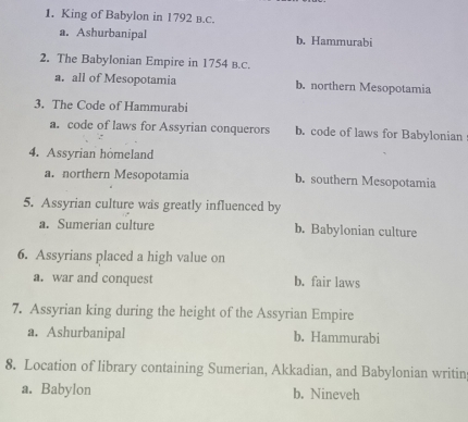 King of Babylon in 1792 в.C.
a. Ashurbanipal b. Hammurabi
2. The Babylonian Empire in 1754 B.C.
a. all of Mesopotamia b. northern Mesopotamia
3. The Code of Hammurabi
a. code of laws for Assyrian conquerors b. code of laws for Babylonian
4. Assyrian homeland
a. northern Mesopotamia b. southern Mesopotamia
5. Assyrian culture was greatly influenced by
a. Sumerian culture b. Babylonian culture
6. Assyrians placed a high value on
a. war and conquest b. fair laws
7. Assyrian king during the height of the Assyrian Empire
a. Ashurbanipal b. Hammurabi
8. Location of library containing Sumerian, Akkadian, and Babylonian writin
a. Babylon b. Nineveh