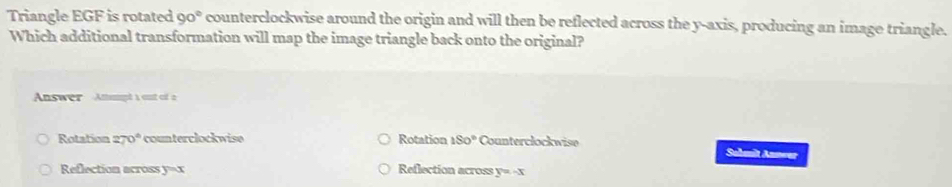 Triangle EGF is rotated 90° counterclockwise around the origin and will then be reflected across the y-axis, producing an image triangle.
Which additional transformation will map the image triangle back onto the original?
Answer Attampt a out of a
Rotation 270° counterclockwise Rotation 180° Counterclockwise Sahmit Annwer
Reflection across y=x Reflection across y=-x