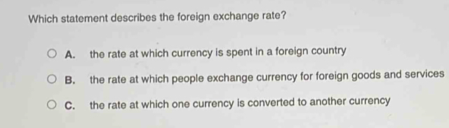 Which statement describes the foreign exchange rate?
A. the rate at which currency is spent in a foreign country
B. the rate at which people exchange currency for foreign goods and services
C. the rate at which one currency is converted to another currency