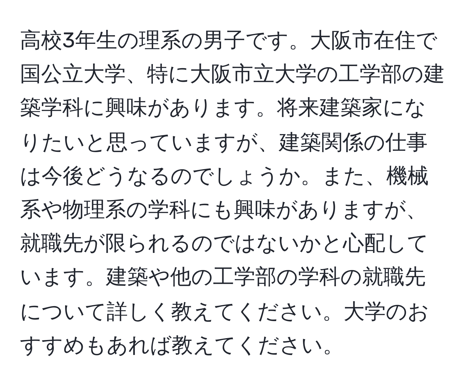 高校3年生の理系の男子です。大阪市在住で国公立大学、特に大阪市立大学の工学部の建築学科に興味があります。将来建築家になりたいと思っていますが、建築関係の仕事は今後どうなるのでしょうか。また、機械系や物理系の学科にも興味がありますが、就職先が限られるのではないかと心配しています。建築や他の工学部の学科の就職先について詳しく教えてください。大学のおすすめもあれば教えてください。