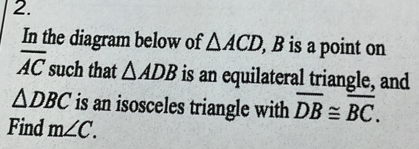 In the diagram below of △ ACD , B is a point on
overline AC such that △ ADB is an equilateral triangle, and
△ DBC is an isosceles triangle with overline DB≌ overline BC. 
Find m∠ C.