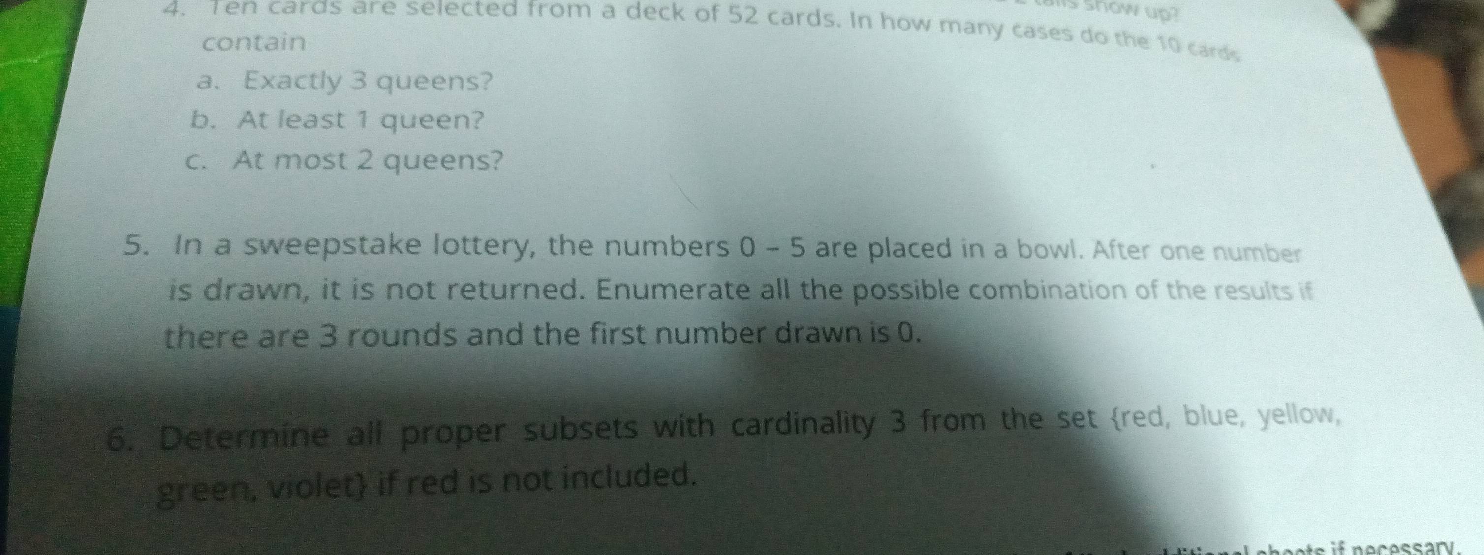 show up? 
4. Ten cards are selected from a deck of 52 cards. In how many cases do the 10 cards 
contain 
a. Exactly 3 queens? 
b. At least 1 queen? 
c. At most 2 queens? 
5. In a sweepstake lottery, the numbers 0 - 5 are placed in a bowl. After one number 
is drawn, it is not returned. Enumerate all the possible combination of the results if 
there are 3 rounds and the first number drawn is 0. 
6. Determine all proper subsets with cardinality 3 from the set red, blue, yellow, 
green, violet if red is not included. 
e cessary.