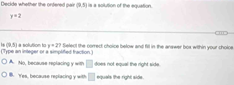 Decide whether the ordered pair (9,5) is a solution of the equation.
y=2
Is (9,5) a solution to y=2 ? Select the correct choice below and fill in the answer box within your choice
(Type an integer or a simplified fraction.)
A. No, because replacing y with □ does not equal the right side.
B. Yes, because replacing y with □ equals the right side.