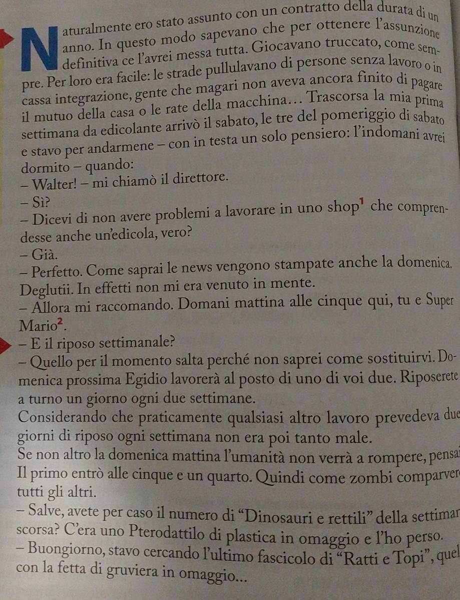 aturalmente ero stato assunto con un contratto della durata di un
N anno. In questo modo sapevano che per ottenere l’assunzione
definitiva ce l’avrei messa tutta. Giocavano truccato, come sem-
pre. Per loro era facile: le strade pullulavano di persone senza lavoro o in
cassa integrazione, gente che magari non aveva ancora finito di pagare
il mutuo della casa o le rate della macchina. Trascorsa la mia prima
settimana da edicolante arrivò il sabato, le tre del pomeriggio di sabato
e stavo per andarmene - con in testa un solo pensiero: l’indomani avrei
dormito - quando:
- Walter! - mi chiamò il direttore.
- Sì?
- Dicevi di non avere problemi a lavorare in uno shop' che compren-
desse anche unedicola, vero?
- Già.
- Perfetto. Come saprai le news vengono stampate anche la domenica.
Deglutii. In effetti non mi era venuto in mente.
- Ällora mi raccomando. Domani mattina alle cinque qui, tu e Super
Mario².
- E il riposo settimanale?
- Quello per il momento salta perché non saprei come sostituirvi. Do-
menica prossima Egidio lavorerà al posto di uno di voi due. Riposerete
a turno un giorno ogni due settimane.
Considerando che praticamente qualsiasi altro lavoro prevedeva due
giorni di riposo ogni settimana non era poi tanto male.
Se non altro la domenica mattina l’umanità non verrà a rompere, pensa
Il primo entrò alle cinque e un quarto. Quindi come zombi comparver
tutti gli altri.
- Salve, avete per caso il numero di “Dinosauri e rettili” della settimar
scorsa? C’era uno Pterodattilo di plastica in omaggio e l’ho perso.
- Buongiorno, stavo cercando l’ultimo fascicolo di “Ratti e Topi”, quel
con la fetta di gruviera in omaggio...