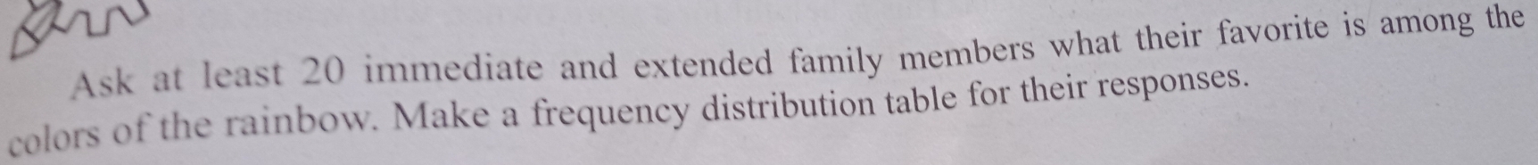 Ask at least 20 immediate and extended family members what their favorite is among the 
colors of the rainbow. Make a frequency distribution table for their responses.