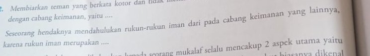 Membiarkan teman yang berkata kotor dan tida 
dengan cabang keimanan, yaitu .... 
Seseorang hendaknya mendahulukan rukun-rukun iman dari pada cabang keimanan yang lainnya, 
karena rukun iman merupakan .... 
d sorang mukalaf selalu mencakup 2 aspek utama yaitu