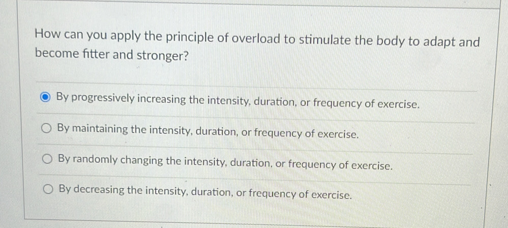 How can you apply the principle of overload to stimulate the body to adapt and
become fitter and stronger?
By progressively increasing the intensity, duration, or frequency of exercise.
By maintaining the intensity, duration, or frequency of exercise.
By randomly changing the intensity, duration, or frequency of exercise.
By decreasing the intensity, duration, or frequency of exercise.