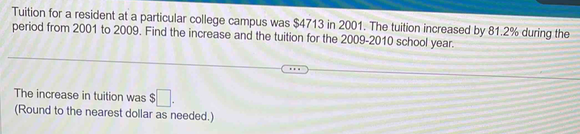 Tuition for a resident at a particular college campus was $4713 in 2001. The tuition increased by 81.2% during the 
period from 2001 to 2009. Find the increase and the tuition for the 2009-2010 school year. 
The increase in tuition was $□. 
(Round to the nearest dollar as needed.)