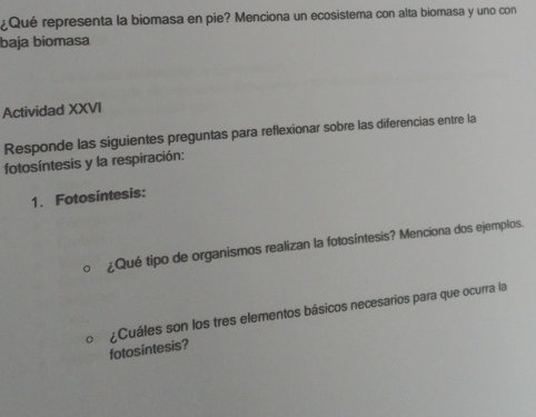 ¿Qué representa la biomasa en pie? Menciona un ecosistema con alta biomasa y uno con 
baja biomasa 
Actividad XXVI 
Responde las siguientes preguntas para reflexionar sobre las diferencias entre la 
fotosíntesis y la respiración: 
1. Fotosíntesis: 
¿Qué tipo de organismos realizan la fotosíntesis? Menciona dos ejemplos. 
fotos intesis? ¿Cuáles son los tres elementos básicos necesarios para que ocurra la