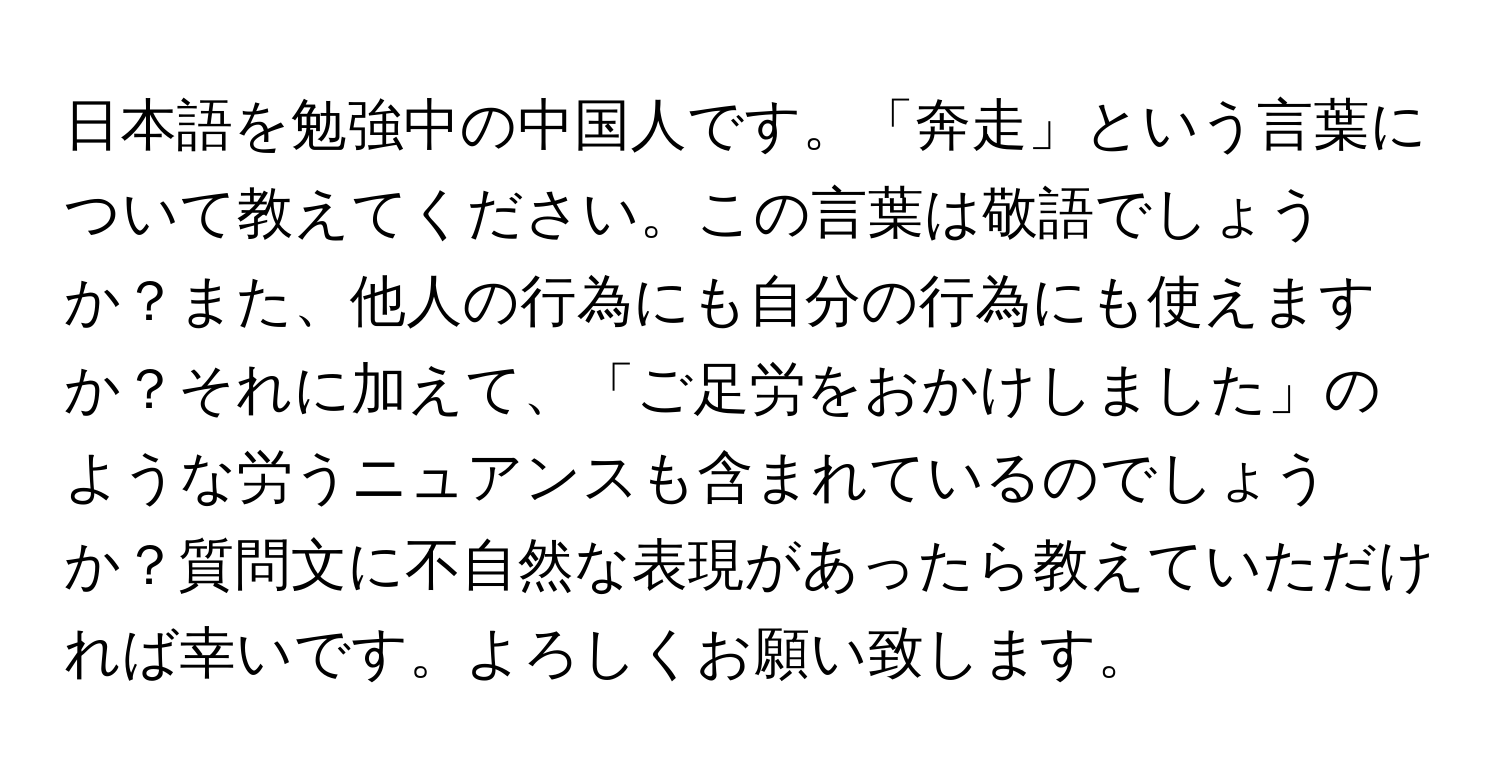 日本語を勉強中の中国人です。「奔走」という言葉について教えてください。この言葉は敬語でしょうか？また、他人の行為にも自分の行為にも使えますか？それに加えて、「ご足労をおかけしました」のような労うニュアンスも含まれているのでしょうか？質問文に不自然な表現があったら教えていただければ幸いです。よろしくお願い致します。