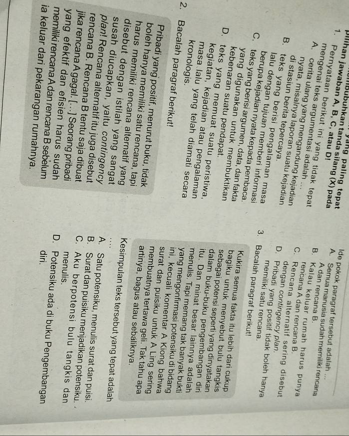 pllihan jawaban A, B, C, atau D!
yang paling tepat lde pokok paragraf tersebut adalah ...
Ibübuhkan tanda silang (X) pada A. Semua manusia sudah memiliki rencana
A dan rencana B.
1. Pernyataan berikut ini yang tidak tepat rencana A dan rencana B.
B. Kalau keluar rumah harus punya
mengenai teks argumentasi adalah ... C. Rencana alternatif sering disebut
A. cerita ulang yang mengandung kejadian dengan contingency plan.
di stasiun berita tepercaya.
nyata, misalnya laporan suatu kejadian D. Pribadi yang positif tidak boleh hanya
B. teks yang berisi pengalaman masa 3. Bacalah paragraf berikut!
lalu dengan tujuan memberi informasi
memiliki satu rencana.
berupa kejadian nyata kepada pembaca Kukira semua fakta itu lebih dari cukup
C. teks yang berisi argumen, data, dan fakta bagiku untuk menyebut bulu tangkis 
kebenaran suatu pendapat.
yang digunakan untuk membuktikan sebagai potensi seperti yang dinyatakan
D. teks yang memuat suatu peristiwa, itu. Dan minat besar lainnya adalah
dalam buku-buku pengembangan diri
kegiatan, kejadian atau pengalaman menulis. Tapi memang tak banyak bukti
kronologis.
masa lalu yang telah diamati secara yang mengonfirmasi potensiku di bidang 
2. Bacalah paragraf berikut! surat dan puisiku untuk A Ling sering
ini, kecuali komentar A Kiong bahwa
Pribadi yang positif, menurut buku, tidak artinya, bagus atau sebaliknya.
membuatnya tertawa geli. Tak tahu apa
boleh hanya memiliki satu rencana, tapi
harus memiliki rencana alternatif yang Kesimpulan teks tersebut yang tepat adalah
disebut dengan istilah yang sangat
susah diucapkan, yaitu contingency
plan! Rencana alternatif itu juga disebut
A. Satu potensiku, menulis surat dan puisi.
rencana B. Rencana B tentu saja dibuat
B. Surat dan puisiku menjadikan potensiku.
jika rencana A gagal. [.. .] Seorang pribadi
C. Aku berpotensi bulu tangkis dan
menulis.
yang efektif dan efisien harus sudah 
memiliki rencana A dan rencana B sebelum diri.
D. Potensiku ada di buku Pengembangan
ia keluar dari pekarangan rumahnya.