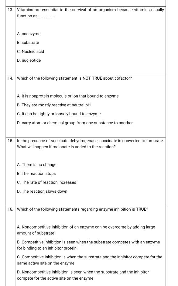 Vitamins are essential to the survival of an organism because vitamins usually 
14. 
15.. 
16. 
D. Noncompetitive inhibition is seen when the substrate and the inhibitor 
compete for the active site on the enzyme