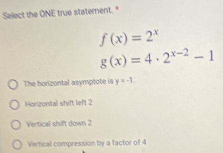 Select the ONE true statement. *
f(x)=2^x
g(x)=4· 2^(x-2)-1
The horizontal asymptote is y=-1.
Horizontal shift left 2
Vertical shift down 2
Vertical compression by a factor of 4