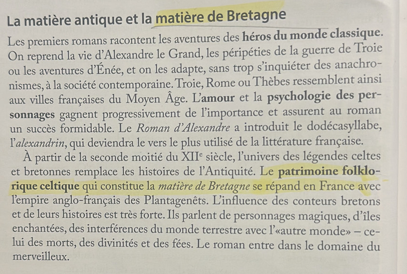 La matière antique et la matière de Bretagne 
Les premiers romans racontent les aventures des héros du monde classique. 
On reprend la vie d'Alexandre le Grand, les péripéties de la guerre de Troie 
ou les aventures d’Énée, et on les adapte, sans trop s’inquiéter des anachro- 
nismes, à la société contemporaine. Troie, Rome ou Thèbes ressemblent ainsi 
aux villes françaises du Moyen Âge. L'amour et la psychologie des per- 
sonnages gagnent progressivement de l’importance et assurent au roman 
un succès formidable. Le Roman d'Alexandre a introduit le dodécasyllabe, 
lalexandrin, qui deviendra le vers le plus utilisé de la littérature française. 
À partir de la seconde moitié du XII° siècle, l’univers des légendes celtes 
et bretonnes remplace les histoires de l'Antiquité. Le patrimoine folklo- 
rique celtique qui constitue la matière de Bretagne se répand en France avec 
l'empire anglo-français des Plantagenêts. L'influence des conteurs bretons 
et de leurs histoires est très forte. Ils parlent de personnages magiques, d’îles 
enchantées, des interférences du monde terrestre avec l’«autre monde» - ce- 
lui des morts, des divinités et des fées. Le roman entre dans le domaine du 
merveilleux.