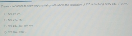 Create a sequence to show exponential growth where the population of 120 is doubling every day. (1 point)
120, 60, 30
120, 240, 480
120, 240, 480, 360, 480
120, 360, 1,080.