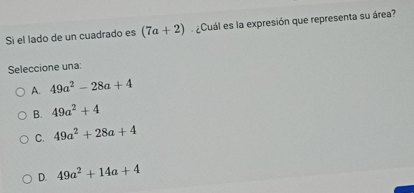 Si el lado de un cuadrado es (7a+2) ¿Cuál es la expresión que representa su área?
Seleccione una:
A. 49a^2-28a+4
B. 49a^2+4
C. 49a^2+28a+4
D. 49a^2+14a+4