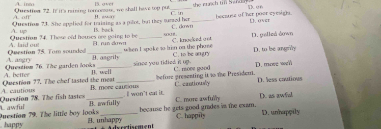 A. into B. over
Question 72. If it's raining tomorrow, we shall have top put_ the match till Sunda D. on
A. off B. away C. in
Question 73. She applied for training as a pilot, but they turned her because of her poor eyesight
A. up B. back C. down_ D. over
Question 74. These old houses are going to be
A. laid out B. run down _soon. C. knocked out D. pulled down
Question 75. Tom sounded when I spoke to him on the phone
A. angry _B. angrily C. to be angry D. to be angrily
Question 76. The garden looks since you tidied it up.
A. better B. well C. more good D. more well
Question 77. The chef tasted the meat before presenting it to the President.
A. cautious B. more cautious C. cautiously D. less cautious
Question 78. The fish tastes . I won’t eat it.
A. awful _B. awfully C. more awfully D. as awful
Question 79. The little boy looks because he gets good grades in the exam.
. happy B. unhappy C. happily D. unhappily
* Advertisement