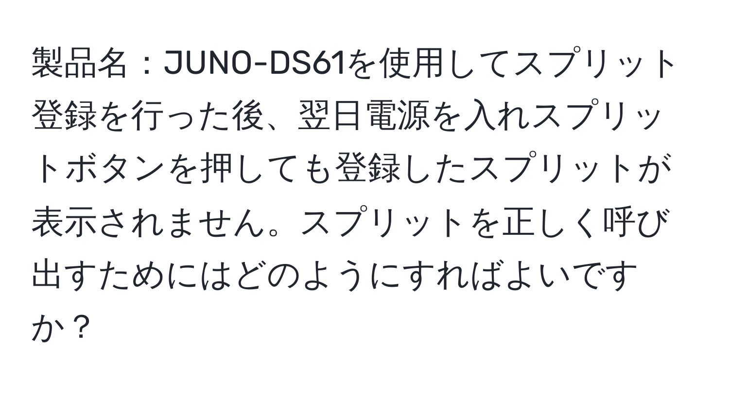 製品名：JUNO-DS61を使用してスプリット登録を行った後、翌日電源を入れスプリットボタンを押しても登録したスプリットが表示されません。スプリットを正しく呼び出すためにはどのようにすればよいですか？