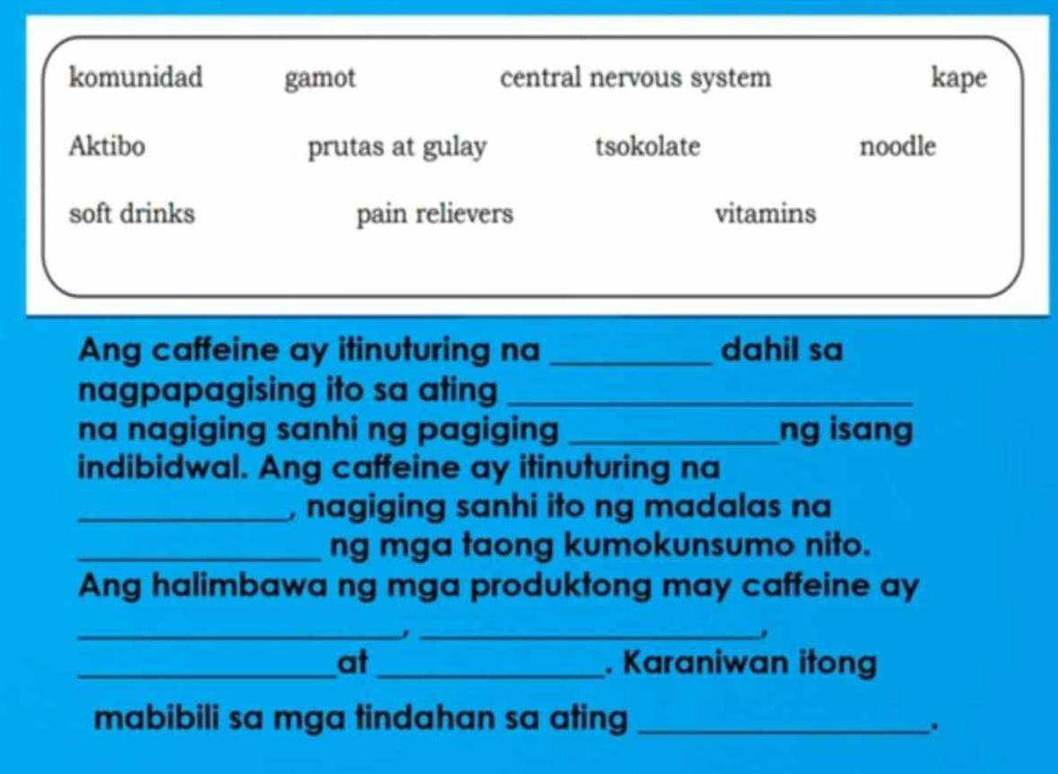 komunidad gamot central nervous system kape
Aktibo prutas at gulay tsokolate noodle
soft drinks pain relievers vitamins
Ang caffeine ay itinuturing na _dahil sa
nagpapagising ito sa ating_
na nagiging sanhi ng pagiging _ng isang
indibidwal. Ang caffeine ay itinuturing na
_, nagiging sanhi ito ng madalas na
_ng mga taong kumokunsumo nito.
Ang halimbawa ng mga produktong may caffeine ay
_
_,
_at _. Karaniwan itong
mabibili sa mga tindahan sa ating_
.