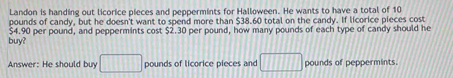 Landon is handing out licorice pieces and peppermints for Halloween. He wants to have a total of 10
pounds of candy, but he doesn't want to spend more than $38.60 total on the candy. If licorice pieces cost
$4.90 per pound, and peppermints cost $2.30 per pound, how many pounds of each type of candy should he 
buy? 
Answer: He should buy □ pounds of licorice pieces and □ pounds of peppermints.