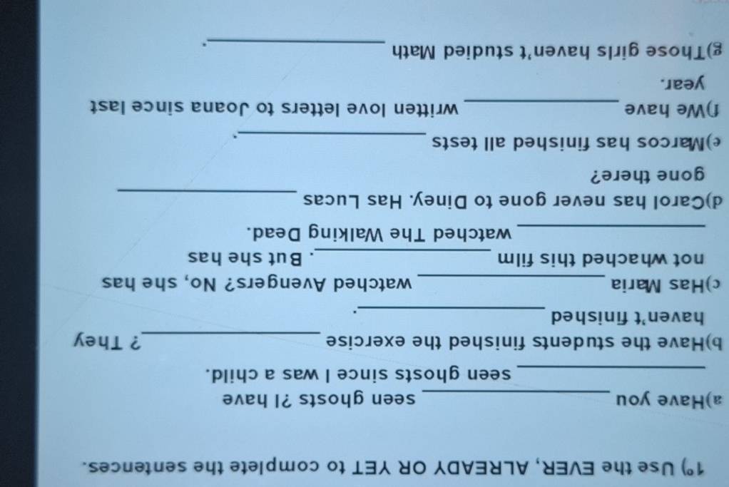 1°) Use the EVER, ALREADY OR YET to complete the sentences. 
a)Have you _seen ghosts ?I have 
_seen ghosts since I was a child. 
b)Have the students finished the exercise _? They 
haven't finished 
_. 
c)Has Maria _watched Avengers? No, she has 
not whached this film _. But she has 
_watched The Walking Dead. 
d)Carol has never gone to Diney. Has Lucas 
_ 
gone there? 
e)Marcos has finished all tests_ 
f)We have _written love letters to Joana since last 
year. 
g)Those girls haven't studied Math_ 
.