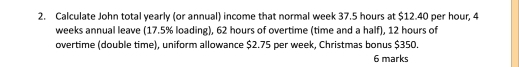 Calculate John total yearly (or annual) income that normal week 37.5 hours at $12.40 per hour, 4
weeks annual leave (17.5% loading), 62 hours of overtime (time and a half), 12 hours of 
overtime (double time), uniform allowance $2.75 per week, Christmas bonus $350. 
6 marks