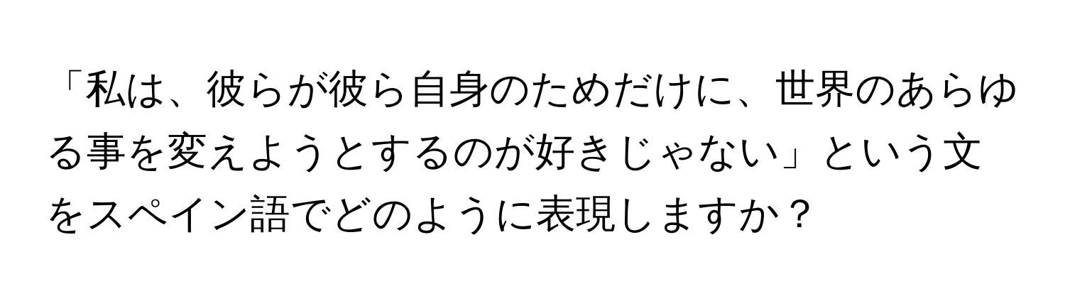 「私は、彼らが彼ら自身のためだけに、世界のあらゆる事を変えようとするのが好きじゃない」という文をスペイン語でどのように表現しますか？