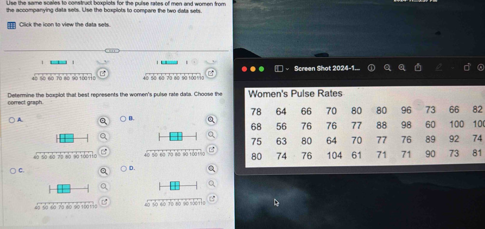 Use the same scales to construct boxplots for the pulse rates of men and women from 
the accompanying data sets. Use the boxplots to compare the two data sets. 
= Click the icon to view the data sets. 
1 1 
 
Screen Shot 2024-1..
40 50 60 70 80 90 100110 40 50 60 70 80 90 100110
Determine the boxplot that best represents the women's pulse rate data. Choose the 
correct graph. 
2 
A. 
B. 
a
0
4
1
C. 
D.