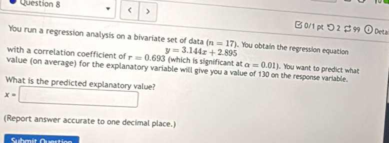 < > 
□ 0/1 pt つ 2 $ 99 Deta 
You run a regression analysis on a bivariate set of data (n=17). You obtain the regression equation 
with a correlation coefficient of r=0.693 y=3.144x+2.895 (which is significant at alpha =0.01). You want to predict what 
value (on average) for the explanatory variable will give you a value of 130 on the response variable. 
What is the predicted explanatory value?
x=□
(Report answer accurate to one decimal place.) 
Submit Question